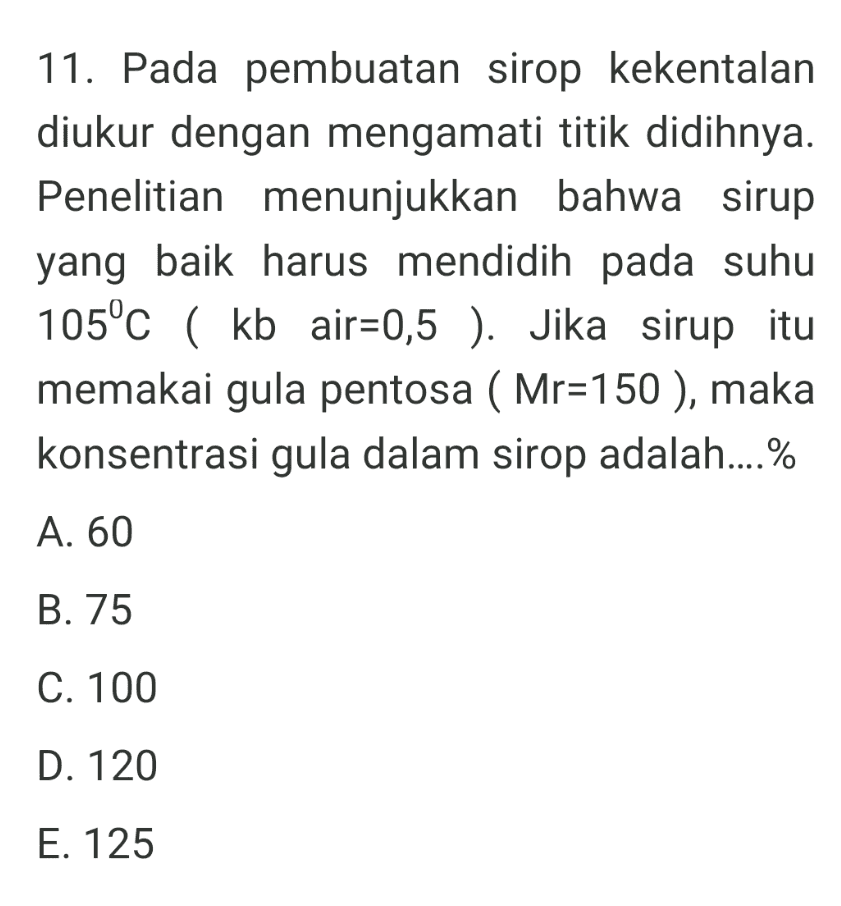 11. Pada pembuatan sirop kekentalan diukur dengan mengamati titik didihnya. Penelitian menunjukkan bahwa sirup yang baik harus mendidih pada suhu 105°C ( kb air=0,5 ). Jika sirup itu memakai gula pentosa ( Mr=150 ), maka konsentrasi gula dalam sirop adalah....% A. 60 B. 75 C. 100 D. 120 E. 125 