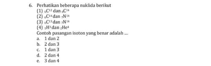 6. Perhatikan beberapa nuklida berikut (1) 6C12 dan 6C 14 (2) 6C14 dan N14 (3) 6C13 dan N14 (4) 1H3 dan 2 Het Contoh pasangan isoton yang benar adalah .... a. 1 dan 2 b. 2 dan 3 c. 1 dan 3 d. 2 dan 4 e. 3 dan 4 
10. Perhatikan reaksi nuklir berikut (1) 92U235 + on! → 54Xe235 + 38Sr94 + 2on! (2) H3 + H3 + 2Het + on! (3) N14 + 2Het → 2017 + 1 H1 (4) 20+ + 2N14 → 3017 + 1p1 (5) H2 + 1H2 → H3 + 1H1 Yang termasuk reaksi fusi adalah .... a. 1 dan 3 b. 2 dan 5 c. 3 dan 5 d. 4 dan 5 e. 1 dan 4 