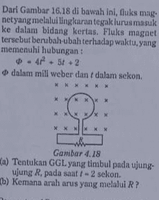 Dari Gambar 16.18 di bawah ini, fluks mag. netyang melalui lingkaran tegak lurus masuk ke dalam bidang kertas. Fluks magnet tersebut berubah-ubah terhadap waktu yang memenuhi hubungan : - 48 + 56+ 2 dalam mili weber dan dalam sekon. XN NKW Gambar 4.18 Ka) Tentukan GGL yang timbul pada ujung- ujung R, pada saat t - 2 sekon. (b) Kemana arah arus yang melalui R? 