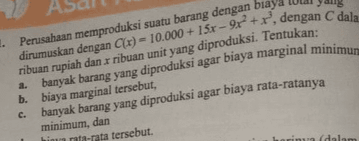 1. Perusahaan memproduksi suatu barang dengan biaya dirumuskan dengan C(x) = 10.000 + 15r - 9x +r, dengan C dala ribuan rupiah dan x ribuan unit yang diproduksi. Tentukan: 2. banyak barang yang diproduksi agar biaya marginal minimum c. b. biaya marginal tersebut, banyak barang yang diproduksi agar biaya rata-ratanya minimum, dan himu rata-rata tersebut. a dalam 