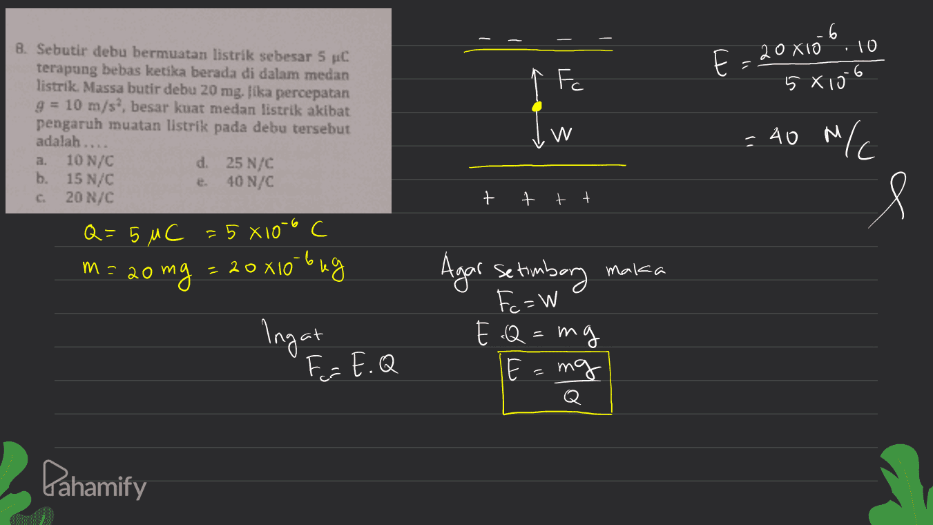 6 8. Sebutir debu bermuatan listrik sebesar 5 C terapung bebas ketika berada di dalam medan listrik. Massa butir debu 20 mg. Jika percepatan g = 10 m/s, besar kuat medan listrik akibat pengaruh muatan listrik pada debu tersebut 6 E = 20 X10 10 5X10 F adalah.... W = 40 M/ d a. b. 10 N/C 15 N/C 20 N/C 25 N/C 40 N/C + 7 tt 8 Q = 5 uc = 5 x1050 20 mg = 20x10 beg m = 20 maka Ingat Agar setimbary Fc=W E.Q=mi mg E т°х F = E.Q Pahamify 