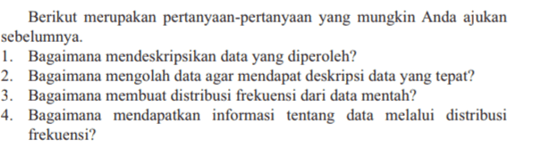 Berikut merupakan pertanyaan-pertanyaan yang mungkin Anda ajukan sebelumnya. 1. Bagaimana mendeskripsikan data yang diperoleh? 2. Bagaimana mengolah data agar mendapat deskripsi data yang tepat? 3. Bagaimana membuat distribusi frekuensi dari data mentah? 4. Bagaimana mendapatkan informasi tentang data melalui distribusi frekuensi? 