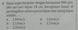 8. Kipas angin berputar dengan kecepatan 900 rpm. Jika jari-jari kipas 18 cm, kecepatan linear di pertengahan antara poros kipas dan ujung kipas adalah.... a. 1,9 m/s s d. 2,5 m/s b. 2,1 m/s e 2,7 m/s c. 2,3 m/s 