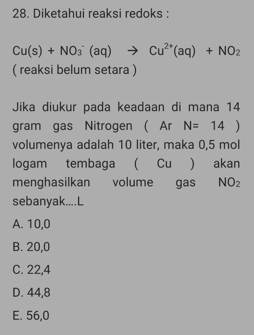 28. Diketahui reaksi redoks : Cu(s) + NO3- (aq) → Cu2+(aq) + NO2 (reaksi belum setara) Jika diukur pada keadaan di mana 14 gram gas Nitrogen ( Ar N= 14 ) volumenya adalah 10 liter, maka 0,5 mol logam tembaga ( Cu ) akan menghasilkan volume gas NO2 sebanyak....L A. 10,0 B. 20,0 C. 22,4 D. 44,8 E. 56,0 