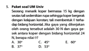 5. Paket soal UM Univ Seorang menarik koper bermassa 15 kg dengan seutas tali sedemikian rupa sehingga koper bergerak dengan kelajuan konstantali membentuk terha dap bidang horizontal. Jika gaya yang dikerjakan oleh orang tersebut adalah 30 N dan gaya ge- sek antara koper dengan bidang horizontal 24 N, berapa nilai ? A. 30° C. 45° E. 60° B. 37° D. 53° 