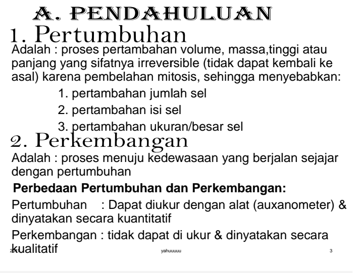 A. PENDAHULUAN 1. Pertumbuhan Adalah : proses pertambahan volume, massa,tinggi atau panjang yang sifatnya irreversible (tidak dapat kembali ke asal) karena pembelahan mitosis, sehingga menyebabkan: 1. pertambahan jumlah sel 2. pertambahan isi sel 3. pertambahan ukuran/besar sel 2. Perkembangan Adalah : proses menuju kedewasaan yang berjalan sejajar dengan pertumbuhan Perbedaan Pertumbuhan dan Perkembangan: Pertumbuhan : Dapat diukur dengan alat (auxanometer) & dinyatakan secara kuantitatif Perkembangan : tidak dapat di ukur & dinyatakan secara kualitatif yahuuuuu 3 