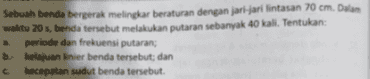 Sebuah benda bergerak melingkar beraturan dengan jari-jari lintasan 70 cm. Dalam waktu 20 s, benda tersebut melakukan putaran sebanyak 40 kali. Tentukan: a periode dan frekuensi putaran; b kelajuan linier benda tersebut; dan c kecepatan sudut benda tersebut. 