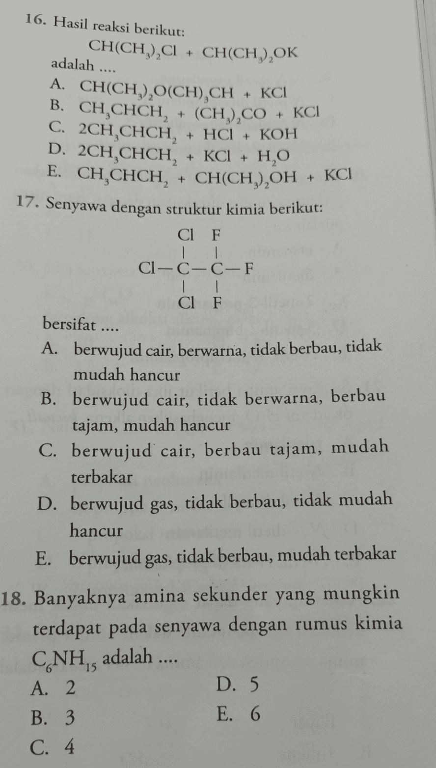 + KC1 НО + 16. Hasil reaksi berikut: CH(CH) C + CH(CH) OK ),C1 + (, adalah .... A. CH(CH), (CH) CH + KCI B. CH CHCH, + (CH),CO C. 2CH,CHCH, + HCl + KOH D. 2CH.CHCH, + KCl + H,O + E. CH CHCH, + CH(CH),OH + KCI 17. Senyawa dengan struktur kimia berikut: Cl F | | Cl—CC-F | | Cl F bersifat .... A. berwujud cair, berwarna, tidak berbau, tidak mudah hancur B. berwujud cair, tidak berwarna, berbau tajam, mudah hancur C. berwujud cair, berbau tajam, mudah terbakar D. berwujud gas, tidak berbau, tidak mudah hancur E. berwujud gas, tidak berbau, mudah terbakar 18. Banyaknya amina sekunder yang mungkin terdapat pada senyawa dengan rumus kimia CNH,, adalah .... A. 2 D. 5 B. 3 E. 6 C. 4. 