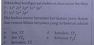 Diketahui konfigurasi elektron dua unsur berikut. Y: 152 252 2p 3s 3p? Z: 12 2s 2p Jika kedua unsur tersebut berikatan jenis ikatan dan rumus kimia senyawa yang terbentuk adalah a. lon, YZ b. ion YZ2 c kovalen, YZ d. kovalen, YZ2 e. kovalen Y Z 