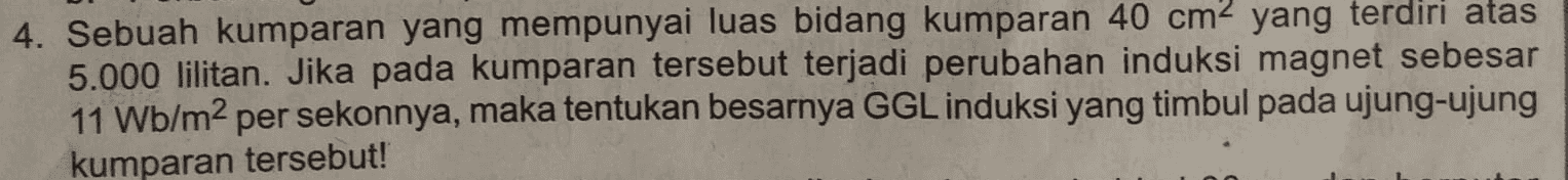 4. Sebuah kumparan yang mempunyai luas bidang kumparan 40 cm2 yang terdiri atas 5.000 lilitan. Jika pada kumparan tersebut terjadi perubahan induksi magnet sebesar 11 Wb/m2 per sekonnya, maka tentukan besarnya GGL induksi yang timbul pada ujung-ujung kumparan tersebut! 