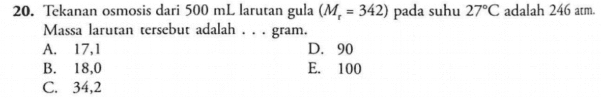 20. Tekanan osmosis dari 500 mL larutan gula (M. = 342) pada suhu 27°C adalah 246 atm. Massa larutan tersebut adalah ... gram. A. 17,1 D. 90 B. 18,0 E. 100 C. 34,2 