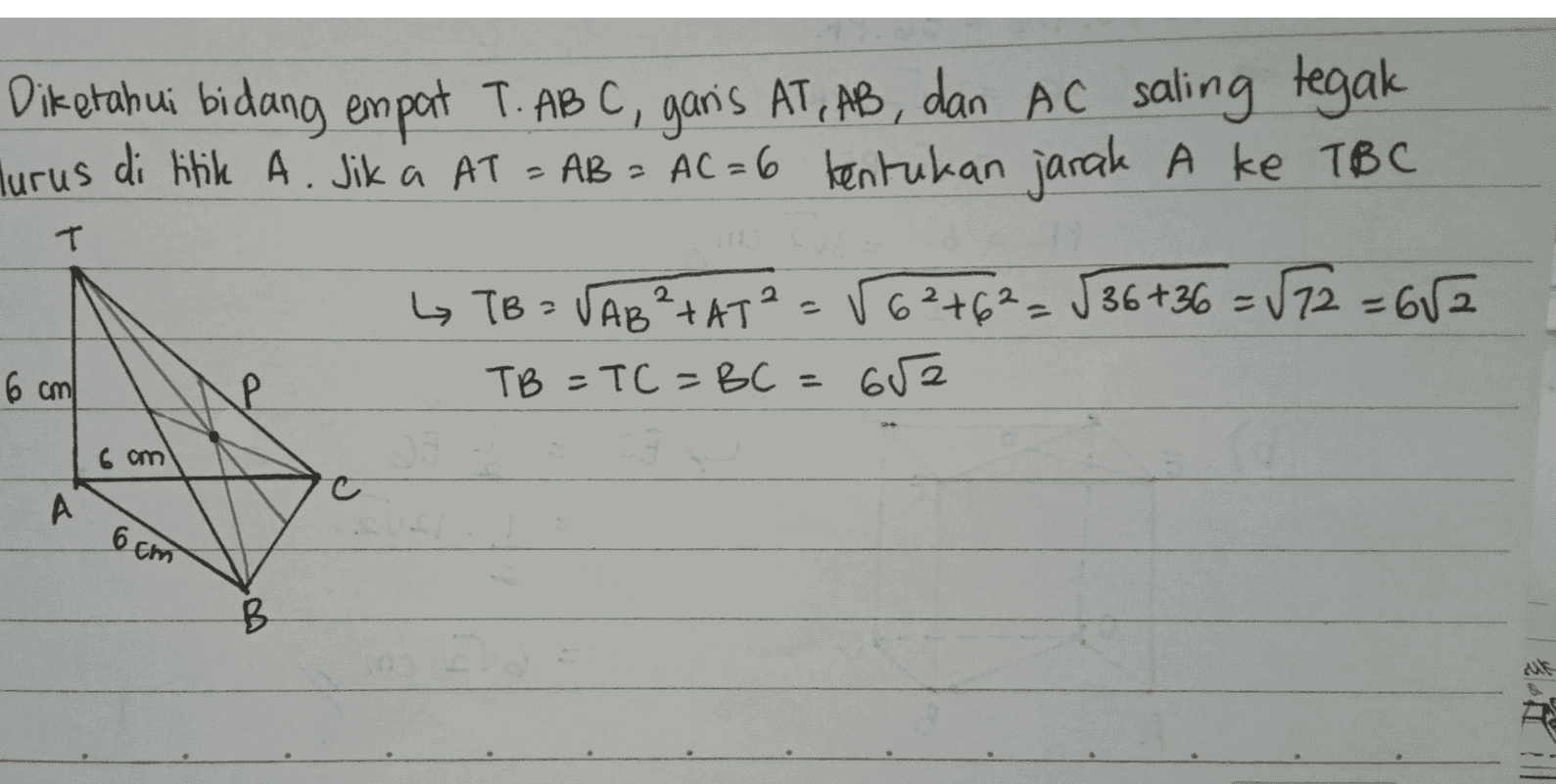 Diketahui bidang empat T. ABC, garis AT, AB, dan AC saling tegak lurus di titik A. Jika AT = AB = AC=6 tentukan jarak A ke TBC T L TB = VAB²-AT²=56²+62=536+36 = √72=652 TB = TC = BC = 652 6 cm 6 am A 6 cm B 