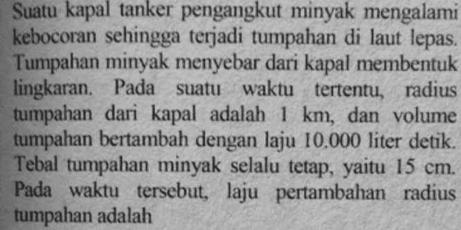 Suatu kapal tanker pengangkut minyak mengalami kebocoran sehingga terjadi tumpahan di laut lepas. Tumpahan minyak menyebar dari kapal membentuk lingkaran. Pada suatu waktu tertentu, radius tumpahan dari kapal adalah 1 km, dan volume tumpahan bertambah dengan laju 10.000 liter detik. Tebal tumpahan minyak selalu tetap, yaitu 15 cm. Pada waktu tersebut, laju pertambahan radius tumpahan adalah 