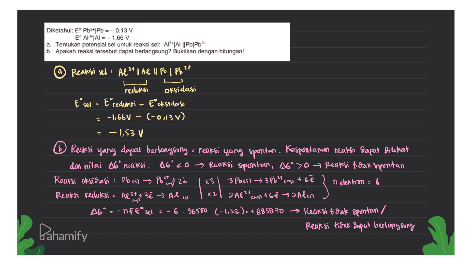 Diketahui: E° Pb2+ Pb = -0,13 V EⓇ A13+|AI = - 1,66 V a. Tentukan potensial sel untuk reaksi sel: Al3+|Al || Pb/Pb2+ b. Apakah reaksi tersebut dapat berlangsung? Buktikan dengan hitungan! at Reaksi sel: Al3+ 1 de ll pb | Pb ² reduksi oksidasi E' sel - Ereduksi - E oksidasi -1,66V - (-0,13 V) = -1,53 V 1 Reaksi yang dapat berlangsung = reaksi yang spontan. Kespontaran reaksi dapat dilihat dan nilai A6° reaksi. A6° co → Reaksi spontan, A6°>0 Reaksi tolak spontan. Reaksi oksidasi: Pb (s) Pb er langt ze 3Pbes) 3Pb2" (ngs toe Reaksi reduksi = Al3+ + 3ě » Alis 2A0²t 'cas) to é » Alin , 46°-nfeºser = -6.96560 (-1.53). +385870 → Reaksi tidak spontan / Reaksi tidak dapat berlangsung x3 nelek hon : 6 x2 (3) Pahamify 