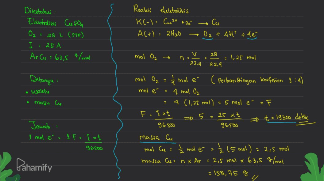 Realesi elektrolisis ta Diketahui Electrolisis Cusoa O2 = 28 L (STP) I : 25 A Arca K(-) = Cu2+ + 2e Al+l: 2H2O Ca O2 + 4Ht +46 63,5 g/mol mol O2 + - V 22,4 28 = 1,25 mol 22,4 Ditanya mol O2 1 waktu mol é . massa Ce t = 19300 detik Jawab I mol é: 1 F = I xt. 96500 mole ( Perbandingan koefisien 1:4) = 4 mol O₂ 4 (1,25 mol) = 5 mol é F F.Ixt 5 25 xt 9650 96500 massa Cu mol Cu : 1 mol e Ž 15 mol) = 2,5 mol massa Cu: nx Ar : 215 mol x 63,5 g/mol = 158,75 g Pahamify 