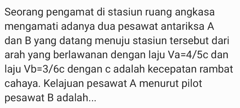 Seorang pengamat di stasiun ruang angkasa mengamati adanya dua pesawat antariksa A dan B yang datang menuju stasiun tersebut dari arah yang berlawanan dengan laju Va=4/5c dan laju Vb=3/6c dengan c adalah kecepatan rambat cahaya. Kelajuan pesawat A menurut pilot pesawat B adalah... 