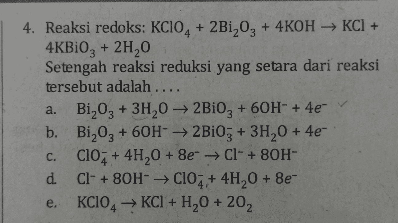 4. Reaksi redoks: KC104 + 2Bi,03 + 4KOH → KCl + 4KBi03 + 2H20 Setengah reaksi reduksi yang setara dari reaksi tersebut adalah .... a. Bi 03 + 3H202Bi0, +60H- + 4e- b. Bi203 + 60H-2B103 + 3H20 + 4e- ClO2 + 4H20 + 8e + Cl- + 80H- d. Cl- + 80H- + 10 + 4H20 + 8e- KCIO4 → KCl + H2O + 202 C. e. 