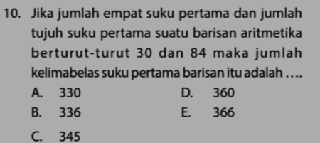 10. Jika jumlah empat suku pertama dan jumlah tujuh suku pertama suatu barisan aritmetika berturut-turut 30 dan 84 maka jumlah kelimabelas suku pertama barisan itu adalah .... A. 330 D. 360 B. 336 E. 366 C. 345 