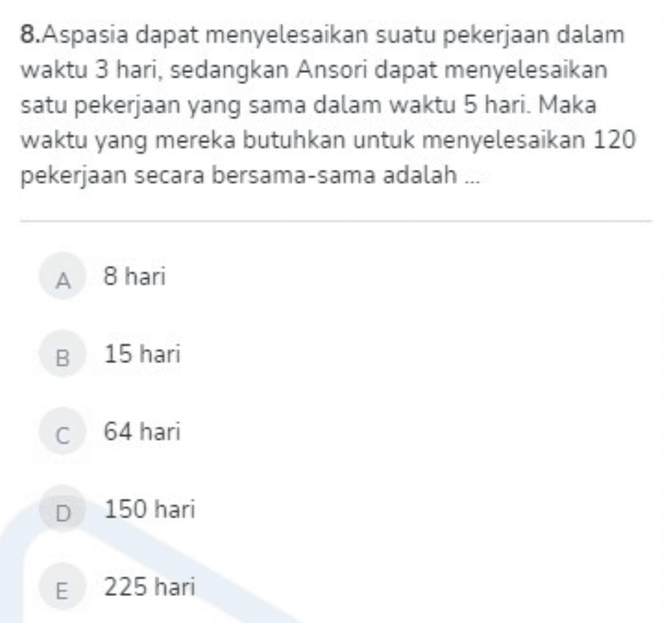 8.Aspasia dapat menyelesaikan suatu pekerjaan dalam waktu 3 hari, sedangkan Ansori dapat menyelesaikan satu pekerjaan yang sama dalam waktu 5 hari. Maka waktu yang mereka butuhkan untuk menyelesaikan 120 pekerjaan secara bersama-sama adalah ... А 8 hari B 15 hari C 64 hari D 150 hari E 225 hari 