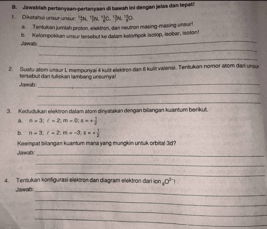 1. B. Jawablah pertanyaan-pertanyaan di bawah ini dengan jelas dan tepat! Diketahui unsur-unsur: 14N, 15N, 120, 13N, 10. Tentukan jumlah proton, elektron, dan neutron masing-masing unsur! b. Kelompokkan unsur tersebut ke dalam kelompok isotop, isobar, isoton! Jawab: a. 2. Suatu atom unsur L mempunyai 4 kulit elektron dan 6 kulit valensi. Tentukan nomor atom dari unsur tersebut dan tuliskan lambang unsurnya! Jawab: a. 3. Kedudukan elektron dalam atom dinyatakan dengan bilangan kuantum berikut. n = 3; l = 2; m = 0; S = + b. n = 3; l = 2; m = -3; S = + Keempat bilangan kuantum mana yang mungkin untuk orbital 3d? Jawab: 4. Tentukan konfigurasi elektron dan diagram elektron dari ion 2021 Jawab: 