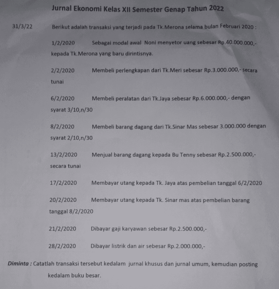 Jurnal Ekonomi Kelas XII Semester Genap Tahun 2022 31/3/22 Berikut adalah transaksi yang terjadi pada Tk. Merona selama bulan Februari 2020 : 1/2/2020 Sebagai modal awal Noni menyetor uang sebesar Rp.40.000.000,- kepada Tk. Merona yang baru dirintisnya. 2/2/2020 Membeli perlengkapan dari Tk.Meri sebesar Rp.3.000.000,- secara tunai 6/2/2020 Membeli peralatan dari Tk.Jaya sebesar Rp.6.000.000,- dengan syarat 3/10,n/30 8/2/2020 Membeli barang dagang dari Tk.Sinar Mas sebesar 3.000.000 dengan syarat 2/10,n/30 13/2/2020 Menjual barang dagang kepada Bu Tenny sebesar Rp.2.500.000,- secara tunai 17/2/2020 Membayar utang kepada Tk. Jaya atas pembelian tanggal 6/2/2020 20/2/2020 Membayar utang kepada Tk. Sinar mas atas pembelian barang tanggal 8/2/2020 21/2/2020 Dibayar gaji karyawan sebesar Rp.2.500.000,- 28/2/2020 Dibayar listrik dan air sebesar Rp.2.000.000,- Diminta : Catatlah transaksi tersebut kedalam jurnal khusus dan jurnal umum, kemudian posting kedalam buku besar. 