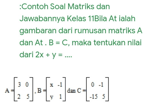 :Contoh Soal Matriks dan Jawabannya Kelas 11Bila At ialah gambaran dari rumusan matriks A dan At. B = C, maka tentukan nilai dari 2x + y = .... 3 0 X-1 0 -1 А B dan C 2 5 y 1 -15 5 