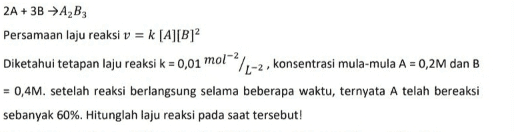 2A + 3B →AB3 Persamaan laju reaksi v = k [A][B]2 Diketahui tetapan laju reaksi k = 0,01 mol-2/1-2, konsentrasi mula-mula A = 0,2M dan B = 0,4M. setelah reaksi berlangsung selama beberapa waktu, ternyata A telah bereaksi sebanyak 60%. Hitunglah laju reaksi pada saat tersebut! 