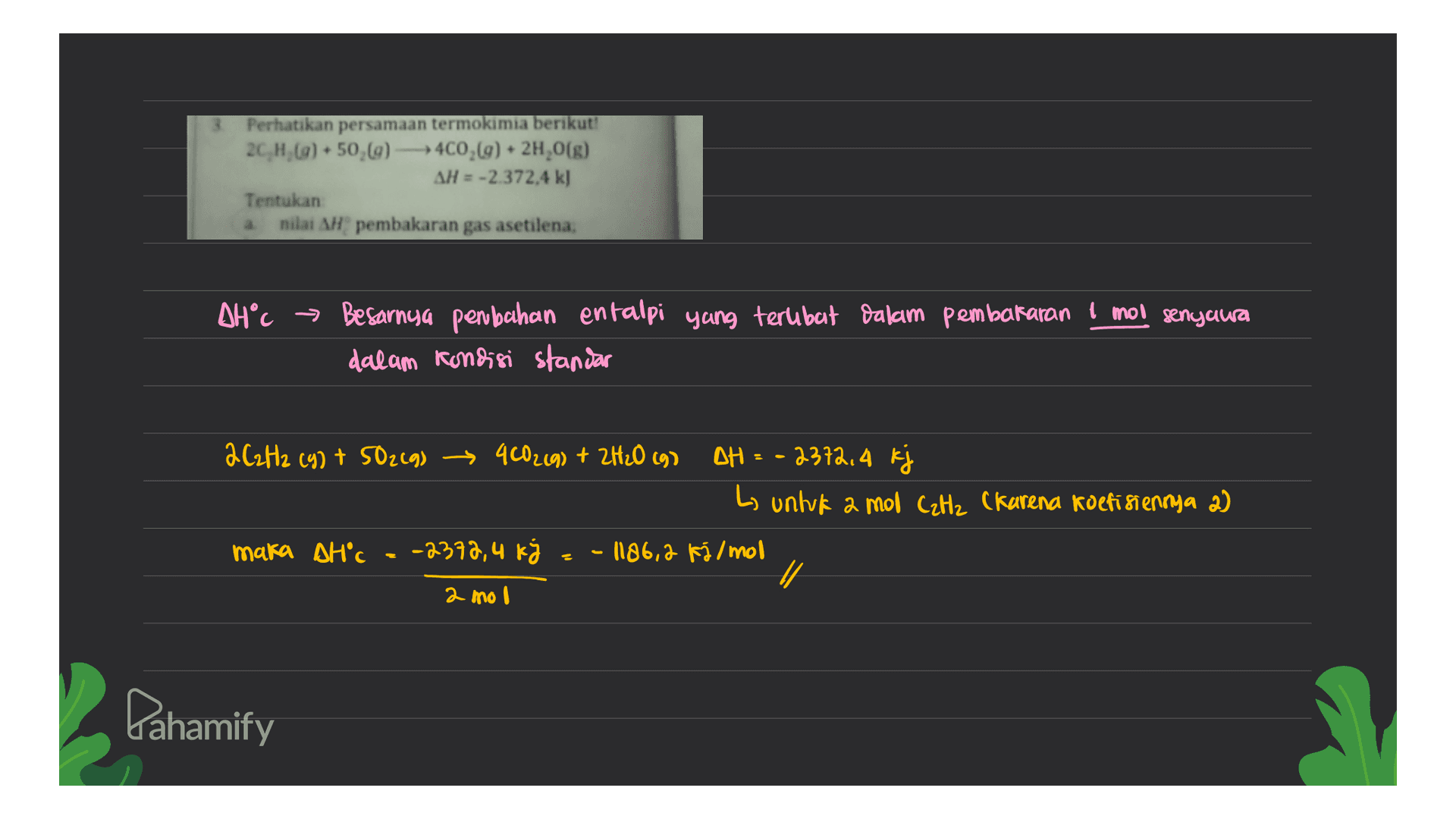 Perhatikan persamaan termokimia berikut: 2C, H, () 50,69) -400,(9) + 2H,0(g) AH = -2.372,4 kJ Tentukan nilai AH pembakaran gas asetilena; AH°C → Besarnya perubahan entalpi yang terlibat dalam pembakaran 1 mol senyawa dalam kondisi standar 2C2H2 (9) + 50219) - 400219) + 2H₂O (9) DH = -2372, 4 k L untuk a mol CzHz (karena koefisiennya 2) maka AH'c = -2378,4 kg - 1186,2 Kálmol 1 2 mol Pahamify 