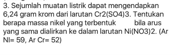 3. Sejumlah muatan listrik dapat mengendapkan 6,24 gram krom dari larutan Cr2(SO4)3. Tentukan berapa massa nikel yang terbentuk bila arus yang sama dialirkan ke dalam larutan Ni(NO3)2. (Ar NI= 59, Ar Cr= 52) 