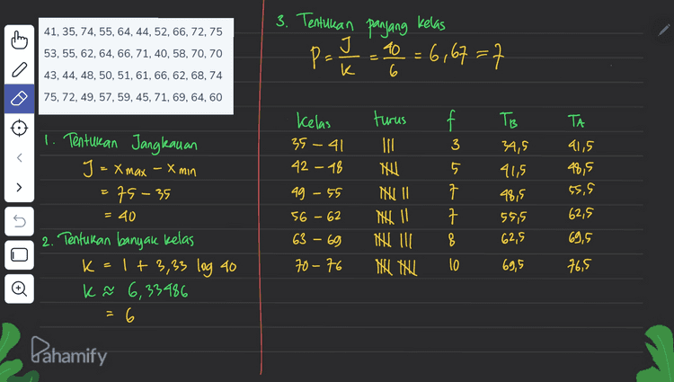 som 41, 35, 74, 55, 64, 44, 52, 66, 72, 75 3. Tentukan panjang kelas J 40 = 6,67=7 P- 53, 55, 62, 64, 66, 71, 40, 58, 70, 70 a K 43, 44, 48, 50, 51, 61, 66, 62, 68, 74 6 75, 72, 49, 57, 59, 45, 71, 69, 64, 60 f TB TA Kelas 35 - 41 42 - 18 3 te or a > turus 11 NU NU II N 11 Nad il Nel teu 41,5 48,5 (5.9 ag - 55 34,5 41,5 48,5 55,5 62,5 1. Tentukan Jangleauan J = x max - x min 75-35 = 40 2. Tentukan banyak kelas k=1+3,33 log 40 k ñ 6,33486 6 5 56 - 62 62,5 63 - 69 8 69,5 70-76 10 69,5 76,5 o Pahamify 
10 10 g 8 8 7 구 f 7 7 - 6 5 = 5 4 3 3 5 2 Đ 34,5 41,5 48,5 55,5 62,5 69,9 76,5 Pahamify 