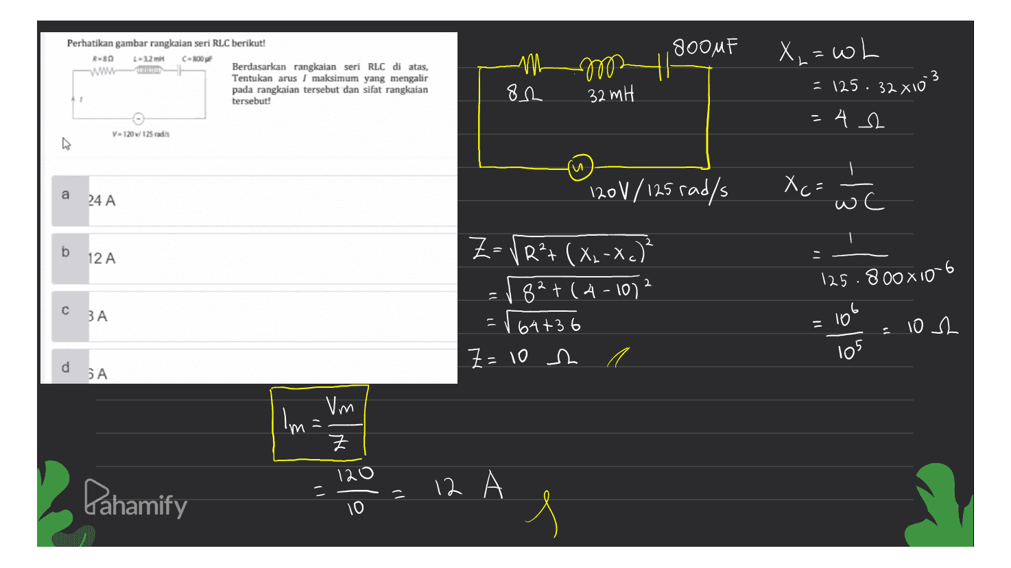 800MF Perhatikan gambar rangkaian seri RLC berikut! Reso 132 m C-800 F www Berdasarkan rangkaian seri RLC di atas, Tentukan arus / maksimum yang mengalir pada rangkaian tersebut dan sifat rangkaian tersebut! mm X,= wh = 125. 32 x103 82 32 мҢ - = 42 v-120 / 125radis u a 120V/125 rad/s 24 A X (= wc b 12 A - 2 ZRP+ (x2-x.) 82+(4-1012 = 164+36 Z=10 h с ЗА 125.800x10-6 lot 105 10 h d SA Vm Im Z 120 Pahamify 12 A - - 10 