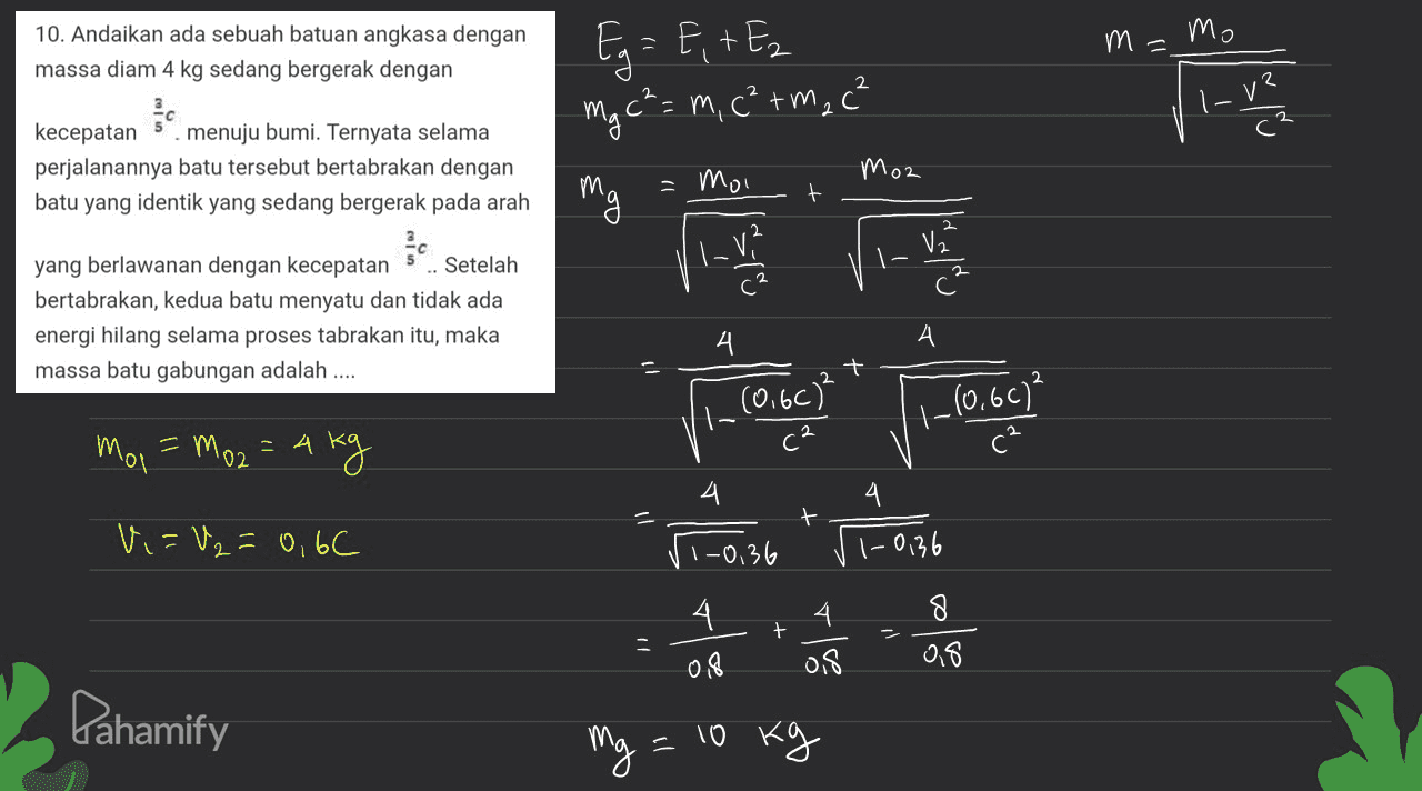 10. Andaikan ada sebuah batuan angkasa dengan massa diam 4 kg sedang bergerak dengan m=mo Eg = E + Ez mg c²= m, c²rm₂c² se pred na kecepatan menuju bumi. Ternyata selama perjalanannya batu tersebut bertabrakan dengan batu yang identik yang sedang bergerak pada arah Moz M И, -moi | |_ V² - yang berlawanan dengan kecepatan 5 Setelah bertabrakan, kedua batu menyatu dan tidak ada energi hilang selama proses tabrakan itu, maka massa batu gabungan adalah .... 4 시 А. + I (0.60) 1-10,607² mol \ = Mo2 = 4kg 4 + Vi=U₂=0, 6C 110.36 1-0,36 -0,36 4 + 4 of 8 OS 018 Pahamify mg - 10 kg 