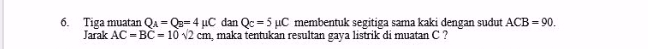 = 6. Tiga muatan QA = Q3=4uC dan Qc = 5 uC membentuk segitiga sama kaki dengan sudut ACB = 90. Jarak AC = BC = 10 12 cm, maka tentukan resultan gaya listrik di muatan C? 