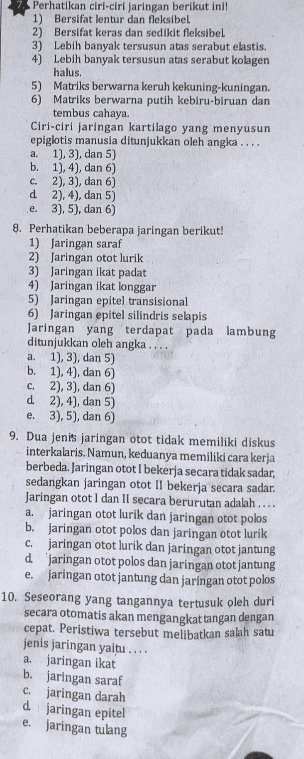 a. C. 7 Perhatikan ciri-ciri jaringan berikut inil 1) Bersifat lentur dan fleksibel 2) Bersifat keras dan sedikit fleksibel 3) Lebih banyak tersusun atas serabut elastis. 4) Lebih banyak tersusun atas serabut kolagen halus. 5) Matriks berwarna keruh kekuning-kuningan. 6) Matriks berwarna putih kebiru-biruan dan tembus cahaya. Ciri-ciri jaringan kartilago yang menyusun epiglotis manusia ditunjukkan oleh angka ..., 1), 3), dan 5) b. 1), 4), dan 6) 2), 3), dan 6) d. 2), 4), dan 5) 3), 5), dan 6) 8. Perhatikan beberapa jaringan berikut! 1) Jaringan saraf 2) Jaringan otot lurik 3) Jaringan ikat padat 4) Jaringan ikat longgar 5) Jaringan epitel transisional 6) Jaringan epitel silindris selapis Jaringan yang terdapat pada lambung ditunjukkan oleh angka .... a. 1), 3), dan 5) b. 1), 4), dan 6) c. 2), 3), dan 6) d 2), 4), dan 5) e. 3), 5), dan 6) e. 9. Dua jenis jaringan otot tidak memiliki diskus interkalaris. Namun, keduanya memiliki cara kerja berbeda. Jaringan otot I bekerja secara tidak sadar, sedangkan jaringan otot II bekerja secara sadar. Jaringan otot I dan II secara berurutan adalah .... a. jaringan otot lurik dan jaringan otot polos b. jaringan otot polos dan jaringan otot lurik c. jaringan otot lurik dan jaringan otot jantung d 'jaringan otot polos dan jaringan otot jantung e. jaringan otot jantung dan jaringan otot polos 10. Seseorang yang tangannya tertusuk oleh duri secara otomatis akan mengangkat tangan dengan cepat. Peristiwa tersebut melibatkan salah satu jenis jaringan yaitu . a. jaringan ikat b. jaringan saraf c. jaringan darah d jaringan epitel e. jaringan tulang 