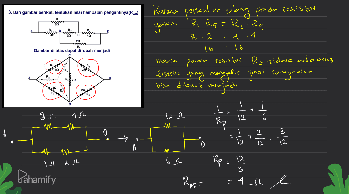 3. Dari gambar berikut, tentukan nilai hambatan pengantinya(RAB) 20 40 8 = А A minna 20 RS Gambar di atas dapat dirubah menjadi = 16 maka R. WR anon Mivo Karena perkalian silang pada resistor yakni . R, .Rg=R,.Rq 2 4 16 pada resistor R3 tidak ada carus listrik yang mengalir. Jadi rangkaian bisa dibuat menjadi ㅗ į = 1/2 + 2 = 21 หน0 Ru + 1) gr AR 12 R 12 -Mu ML D A 싸 n m 42 ar 6r Rp = 12 3 Pahamify Rap- =4h e 