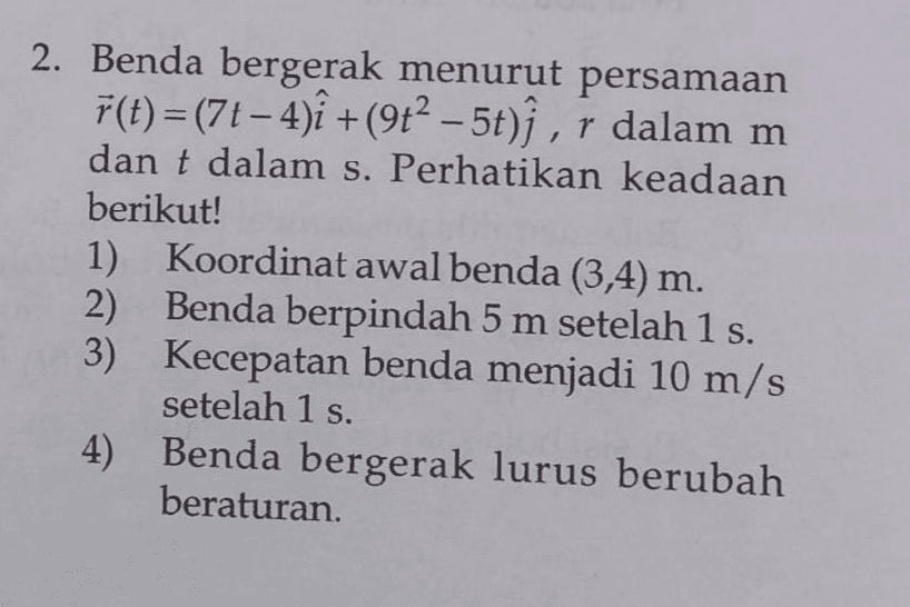 + - 2. Benda bergerak menurut persamaan f(t)=(77-4)+(912 – 5t)ſ , r dalam m dan t dalam s. Perhatikan keadaan berikut! 1) Koordinat awal benda (3,4) m. 2) Benda berpindah 5 m setelah 1 s. 3) Kecepatan benda menjadi 10 m/s setelah 1 s. 4) Benda bergerak lurus berubah beraturan. 