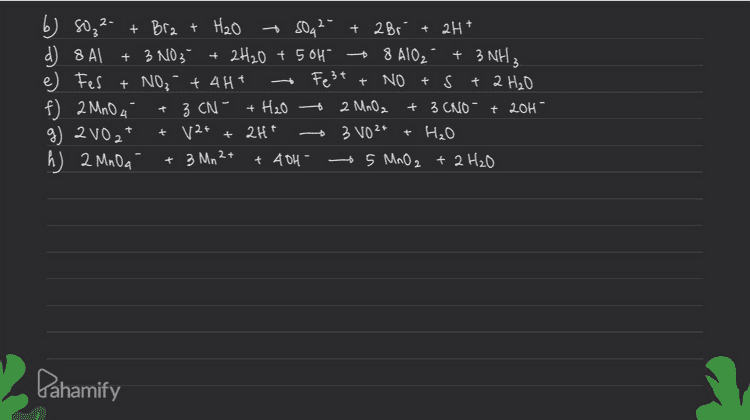 - Festt b) soz 2- + Bra + H2O - SO42- + 2 Bri + 2H+ d) 8 AI + 3 NO3- 2H20 + 5OH 8 A102 + 3 NH3 e) Fes + NO₃ + 4H+ NO + S + 2 H₂O f) 2 MnO 4 + H₂O + 2 MnO2 + 3 CNO - † 201 - g) 2102 12+ + 2H+ + H₂O h) 2 MnOa + 48H 5 MnO2 + 2H₂O + 3 CN- + + - 3 VO2+ + 3 Mn 2+ - Dahamify 
c)} I acaq! + GOH (aq) 10 IO (aq) + + 5 I (aq) + 3H₂Ore) basa Istotal [ ada 6 dinas kanan, koef Ia adalah 3 - Makea setarakan 0:5 (x1) Jumlah I setelah R: 1 (xs) menyetarakan Jumlah e- :. 312(aq) + Goff (aq) IO₂ (aq) +51 (aq) + 3H₂O Dahamify 
1 atom Selain 3. Penyetarian Rearis Redoles (1/2 redus) ( Pisah reaksi menjadi dua 2. Sefarakan o dan H Sefarakan jumlah atom o dan H Asam, © H2O pada ruas yg kurang o yg kurang it Bara, 6 H₂o pada neas yg kelebihan o, boh pada ruas yg kurang H 4. Setarahan muatan dg menambahkan elektron 5. Eliminasi eleletron 6. Gabunglean reaksi Ô Ht pada mas Dahamify 
Pengetaraan Reaksi Redous (PBO) 1. Mencań bilous 2. Manyetaralean atom yg mengalami perubahan bildar dan menentuan perubahan biloes 3. Menyefarakan jumlah é ( perubah bilous) 4. Mengefarahan jumlah o dan H Asam, 6 H2O pada ruas yg kurang o Itt pada neas yg kurang it Basa ③ H₂O pada neas yg kelebihan O, oh pada ruas yg kurang H 5. Mengetarakan jumlah atom/ion lainninga 24 as H2O2 (44) + 2 MnO A caq) + 6H1 toq) + 2Mn2 taq) + 50 2 cgl +8 H20 (1) +2 -8 0:2(xs) R:5 (x2) Pahamify .. 5 +1202.(aq) + 2 MnO4 (aq) + 6Htcap) + • 2 Mn 24 (89) + 5O2(g) + 3 H₂O le), + 
a) H₂O2(aq) + MnOcaal H₂O2 - Mnoá +8H +5e 35 H₂O2 \2 MnOA YHt the i. 5 H₂O₂ + 2 MnO a + 6H* Mnaf coa) + O2(g) (Asam) O2 + 2H+ + ze" US Mn2t + 4 H2O X2 50g + lett + + 8 H₂O 5 O₂ + 2 Mn 24 8 H₂O ها + 2 Mn 24 + x1 x5 c) Izcaq) + IO₂ (aq) + I caq (Basa) I 2 + 1204 +210, + 6H₂O + 10 é Izt aé +2I Iz + 120H 2 [03 + 6H₂O the 5 I 2 the * 101 612 + 1204 2 [03 101 + 6H₂O :.312 +684 4 [0, + 3 H₂O b + (bisa dibaca 2) + Dahamify + 51 - 