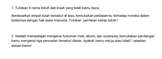 1. Tuliskan 4 nama tokoh dari kisah yang telah kamu baca. Berdasarkan empat kisah tersebut di atas, kemukakan penilaianmu terhadap mereka dalam kaitannya dengan hak asasi manusia. Tuliskan penilaian setiap tokoh ! 2. Setelah mempelajari mengenai hukuman mati, aborsi, dan eutanasia, kemukakan pandangan kamu mengenai tiga persoalan tersebut diatas. Apakah kamu setuju atau tidak? Jelaskan alasan kamu! 