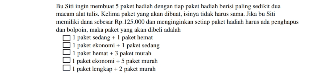 Bu Siti ingin membuat 5 paket hadiah dengan tiap paket hadiah berisi paling sedikit dua macam alat tulis. Kelima paket yang akan dibuat, isinya tidak harus sama. Jika bu Siti memiliki dana sebesar Rp.125.000 dan menginginkan setiap paket hadiah harus ada penghapus dan bolpoin, maka paket yang akan dibeli adalah 1 paket sedang + 1 paket hemat 1 paket ekonomi + 1 paket sedang 1 paket hemat + 3 paket murah 1 paket ekonomi + 5 paket murah O1 paket lengkap + 2 paket murah D0000 