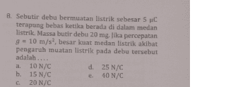 8. Sebutir debu bermuatan listrik sebesar 5 C terapung bebas ketika berada di dalam medan listrik. Massa butir debu 20 mg. Jika percepatan g = 10 m/s, besar kuat medan listrik akibat pengaruh muatan listrik pada debu tersebut adalah.... a. 10 N/C d. 25 N/C b. 15 N/C e 40 N/C C 20 N/C 
