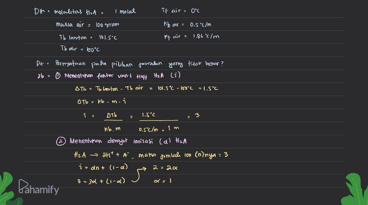 DIK= molalitas H2A = I molal If aira 0°C massa air = 100 gram kb air = 0.5°C/m Tb lantan : 101.5°C If air = 1,86 °C/m Tb air 100°C Dit = Pernyataan pada pilihan jarakan yang tidak benar? ob 0 Menentukan faktor vant Hoff H2A (6) Alb= Tolantan - Tb air 101.5°C -100C -1.5°C Atb = kb.m.i i Дть 1.5°C kb.m 0,50/m.1m Menentukan derajat conisasi (a) HzA H₂A att + A maka Jimial con (n) nya = 3 izant (1-0) 2=20 3-32 + lica) del Pahamify 
3 Menentkan pembahan titik beku (ATé) HA ATF = kfx mx 1.86°C/mx1m x 3 5.58 °C Berdasarkan nilai i dan a maka diketahui bahura lantan H2A adalah lantan elektrolit kuat yang memilki reefirien lon - 3 dan bersifat elekhrolit yang kuat Farena nilai a nya = 1 (menandakan la ferionisasi sempurna / 100 %). Oleh karena the, piuhan jawaban A, B, dan D adalah benar sementara piuhan E memiuri pernyataan yang murang tepat. Adapun berdasarkan perhitungan perubahan titik beku (Aty). maka diperdele vilci off nya adalah 5.58°C. Berdasarkan hal tersebut defefalui pernyataan puda Pilhan C parang tepat. Jawaban :(c&E Dahamify 