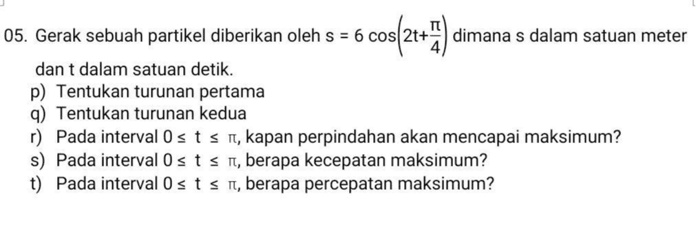 cos(21+) 05. Gerak sebuah partikel diberikan oleh s = 6 cos dimana s dalam satuan meter dan t dalam satuan detik. p) Tentukan turunan pertama q) Tentukan turunan kedua r) Pada interval Osts nt, kapan perpindahan akan mencapai maksimum? s) Pada interval Osts n, berapa kecepatan maksimum? t) Pada interval Osts n, berapa percepatan maksimum? 