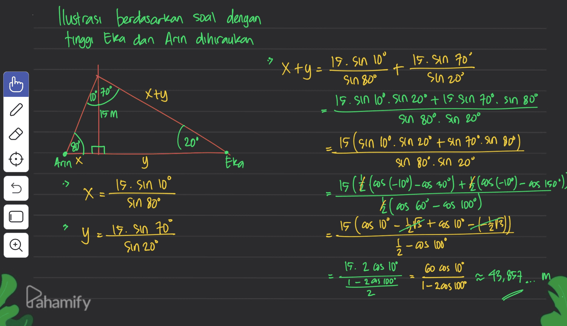 Ilustrasi berdasarkan soal dengan tinggi Eka dan Arin dihiraukan 2 19.Sın 10° x +y = 15. Sin 70 + sin 80° sin 20° 15. sin 10°. Sin 20° +1s.sin 70°. sin 80° sin 80°. Sio 20° 10° 700 xty 115 M 200 30% Arin x รา Era U -> X Х 15. Sin 10° sin 80° = 15 lsin 10°. Sin 20° + sin 70°. Sin 800 sin 80°. Sin 20° 15 ((cos(-10º ) – cos 90°) + $(€05 (-10º) – as 150°). El cos 60° - as 1000 15 (cos 10° - 45 + cos (0°-4-213)) I-os 100° 2 19.2 cas 10° 60 cos 10° @ 43,857 ... m |- 2006 100° y = 15. sin 70° o Sin 20° ار 1-2 as 100 2 Dahamify 