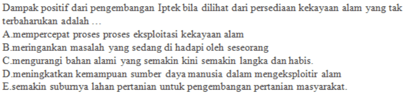 Dampak positif dari pengembangan Iptek bila dilihat dari persediaan kekayaan alam yang tak terbaharukan adalah ... A.mempercepat proses proses eksploitasi kekayaan alam B.meringankan masalah yang sedang di hadapi oleh seseorang C.mengurangi bahan alami yang semakin kini semakin langka dan habis. D.meningkatkan kemampuan sumber daya manusia dalam mengeksploitir alam E.semakin subumya lahan pertanian untuk pengembangan pertanian masyarakat. 