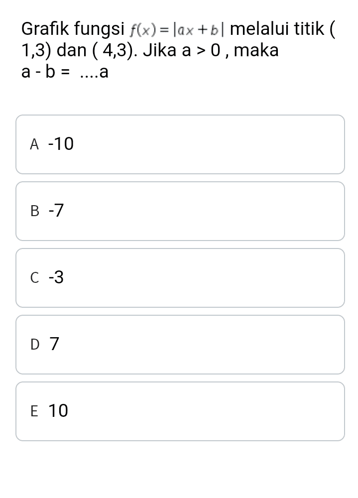 Grafik fungsi f(x) = |ax +b|melalui titik ( 1,3) dan (4,3). Jika a > 0, maka a - b = ....a A -10 B - 7 C -3 D 7 E 10 