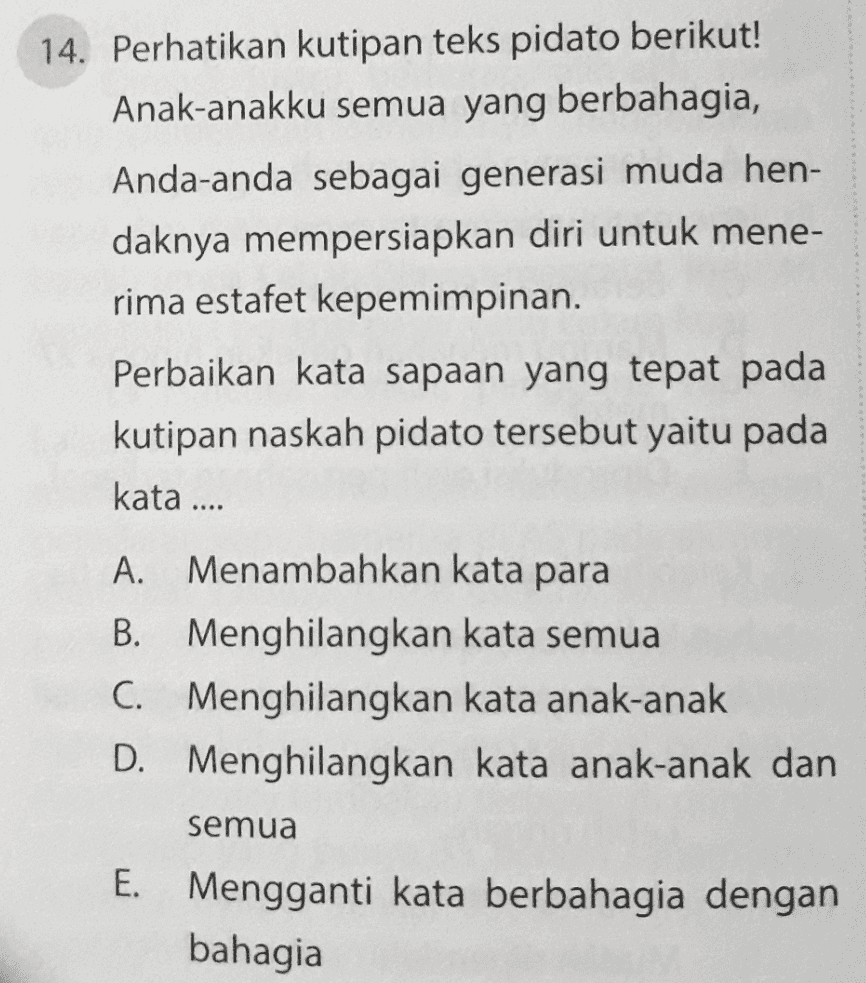 14. Perhatikan kutipan teks pidato berikut! Anak-anakku semua yang berbahagia, Anda-anda sebagai generasi muda hen- daknya mempersiapkan diri untuk mene- rima estafet kepemimpinan. Perbaikan kata sapaan yang tepat pada kutipan naskah pidato tersebut yaitu pada kata .... A. Menambahkan kata para B. Menghilangkan kata semua C. Menghilangkan kata anak-anak D. Menghilangkan kata anak-anak dan semua E. Mengganti kata berbahagia dengan bahagia 