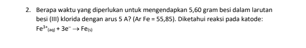 2. Berapa waktu yang diperlukan untuk mengendapkan 5,60 gram besi dalam larutan besi (111) klorida dengan arus 5 A? (Ar Fe = 55,85). Diketahui reaksi pada katode: Fe3+aq) + 3e → Feis) 