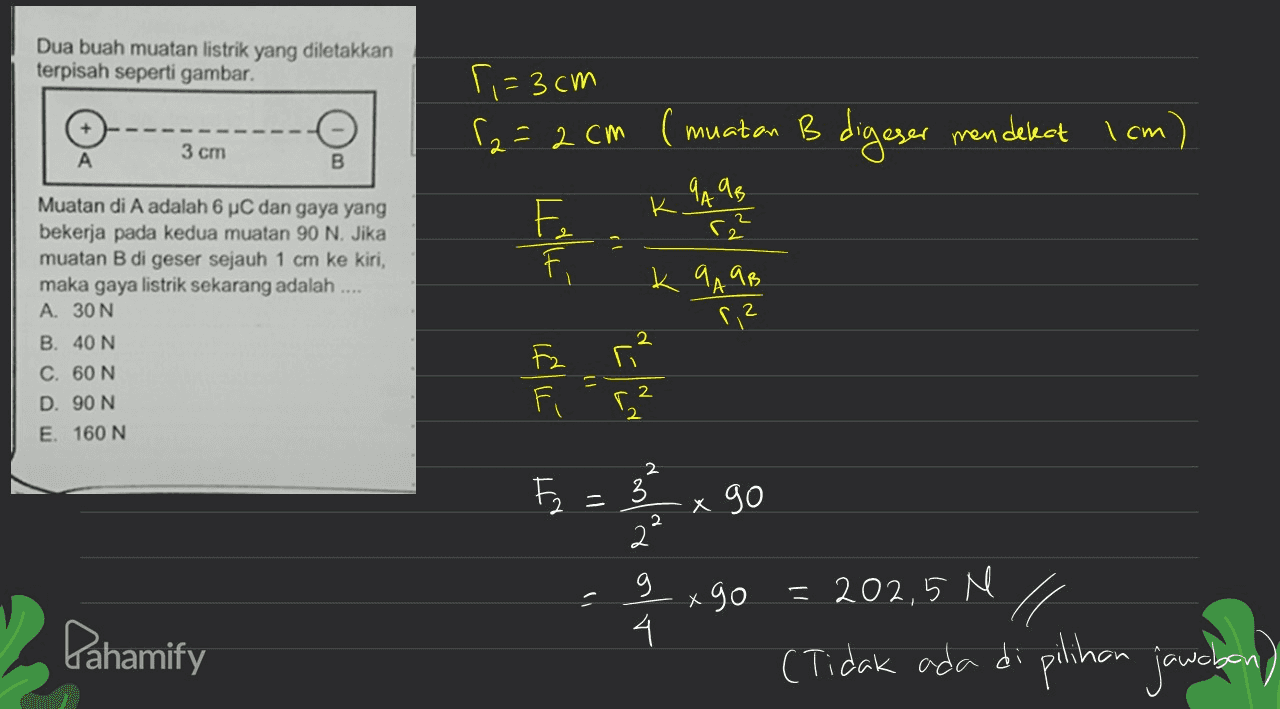 Dua buah muatan listrik yang diletakkan terpisah seperti gambar. ri=3 cm S2=2 cm ( muatan B digeser mendekat I cm 3 ст Muatan di A adalah 6 µC dan gaya yang bekerja pada kedua muatan 90 N. Jika muatan B di geser sejauh 1 cm ke kiri, maka gaya listrik sekarang adalah . A. 30 N B. 40 N C. 60 N 2. D. 90 N Fi E. 160 N 3 x go 2 x 9o 202,5 N %31 Fahamify (Tidak ada di plihon jauncbon) 
