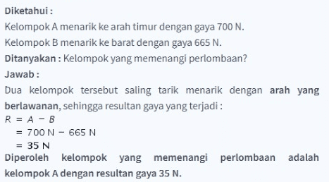 Diketahui: Kelompok A menarik ke arah timur dengan gaya 700 N. Kelompok B menarik ke barat dengan gaya 665 N. Ditanyakan: Kelompok yang memenangi perlombaan? Jawab: Dua kelompok tersebut saling tarik menarik dengan arah yang berlawanan, sehingga resultan gaya yang terjadi : R = A - B = 700 N - 665 N = 35 N Diperoleh kelompok yang memenangi perlombaan adalah kelompok A dengan resultan gaya 35 N. 