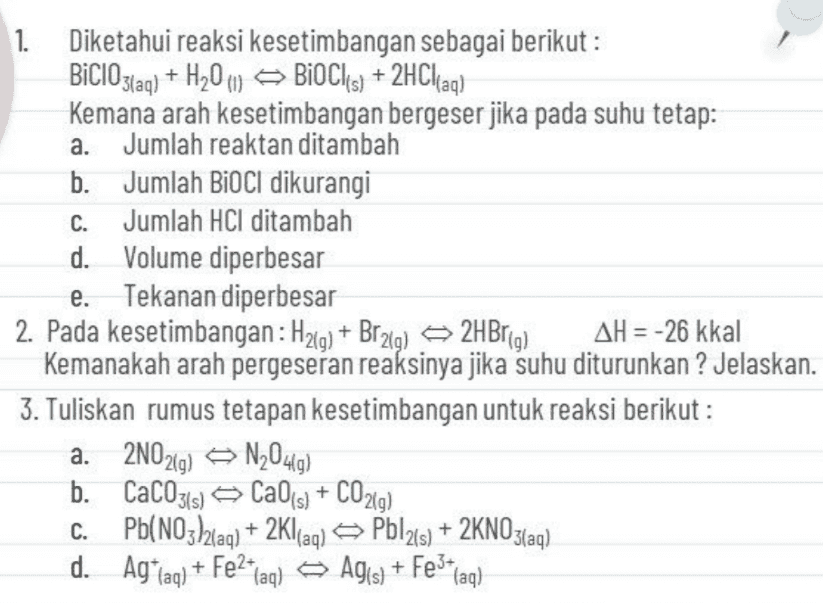 a. C. 1. Diketahui reaksi kesetimbangan sebagai berikut: BiClO3(aq) + H20 () BIOCK(s) + 2HClaq) ) Kemana arah kesetimbangan bergeser jika pada suhu tetap: Jumlah reaktan ditambah b. Jumlah BioCl dikurangi Jumlah HCl ditambah d. Volume diperbesar e. Tekanan diperbesar 2. Pada kesetimbangan: H2(g) + Brzig) 2HBrig) AH = -26 kkal Kemanakah arah pergeseran reaksinya jika suhu diturunkan ? Jelaskan. 3. Tuliskan rumus tetapan kesetimbangan untuk reaksi berikut : a. 2N02g) N20419) b. CaC0314) » Ca04) + CO2(g) C. Pb(NO32(aq) + 2Kl(aq) Pbl2(s) + 2KNO3(aq) ( d. Ag*faq) + Fe2+laq ) Agis) + Fe3+ (aq) + 
